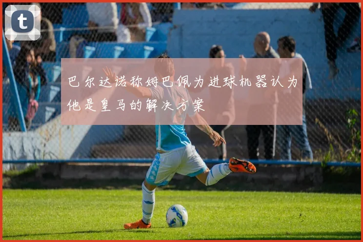 巴尔达诺称姆巴佩为进球机器认为他是皇马的解决方案