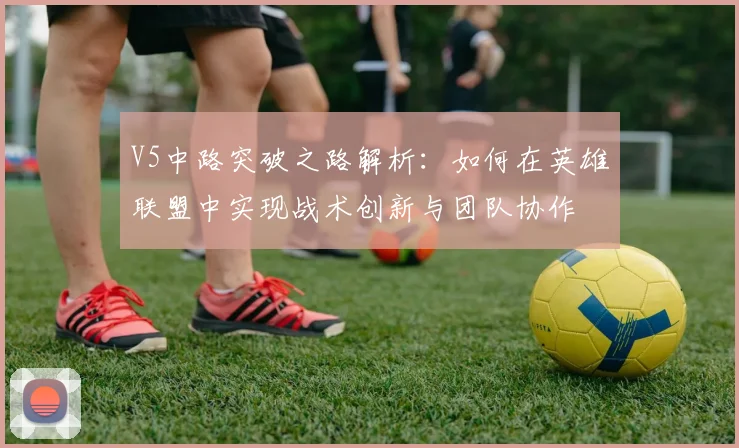 V5中路突破之路解析：如何在英雄联盟中实现战术创新与团队协作