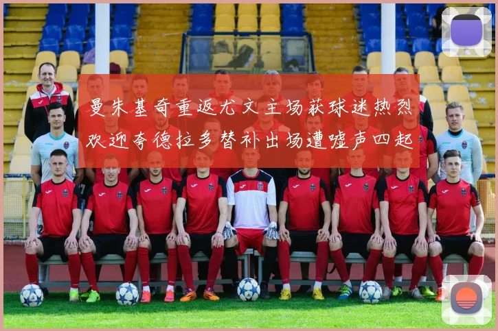 曼朱基奇重返尤文主场获球迷热烈欢迎夸德拉多替补出场遭嘘声四起