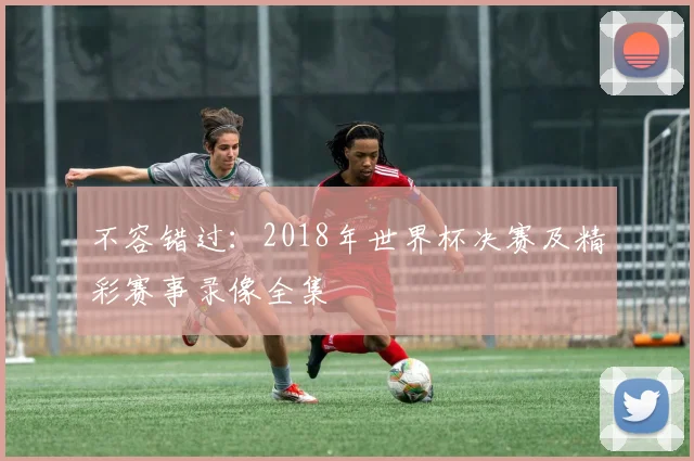不容错过：2018年世界杯决赛及精彩赛事录像全集