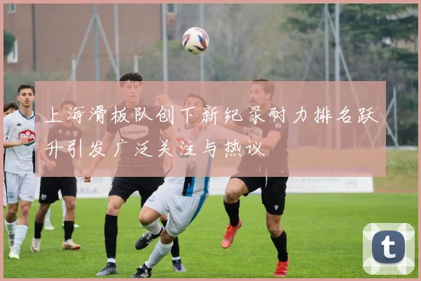 上海滑板队创下新纪录耐力排名跃升引发广泛关注与热议