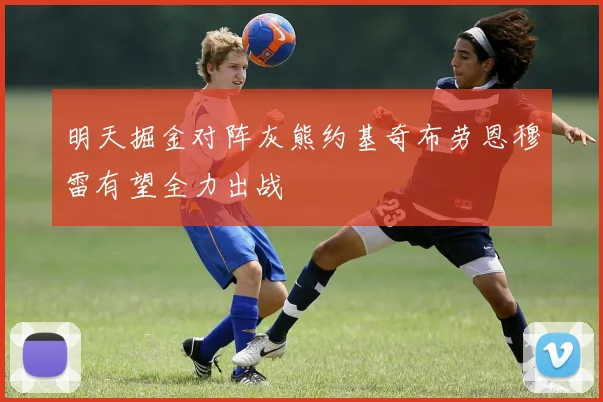明天掘金对阵灰熊约基奇布劳恩穆雷有望全力出战