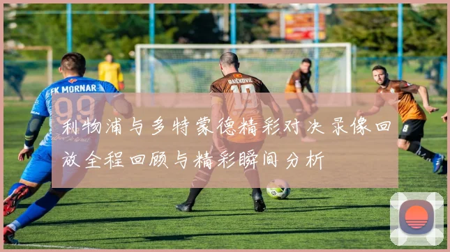 利物浦与多特蒙德精彩对决录像回放全程回顾与精彩瞬间分析